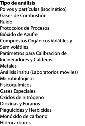 Tipo de análisis Polvos y partículas (isocinético) Gases de Combustión Ruido Protocolos de Procesos Bióxido de Azufre Compuestos Orgánicos Volátiles y Semivolátiles Parámetros para Calibración de Incineradores y Calderas Metales Análisis insitu (Laboratorios móviles) Microbiológicos Fisicoquímicos Gases Especiales Óxidos de nitrógeno Dioxinas y Furanos Plaguicidas y Herbicidas Monóxido de carbono Hidrocarburos